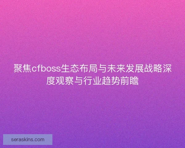 聚焦cfboss生态布局与未来发展战略深度观察与行业趋势前瞻
