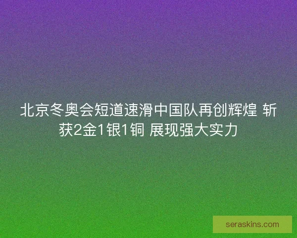 北京冬奥会短道速滑中国队再创辉煌 斩获2金1银1铜 展现强大实力