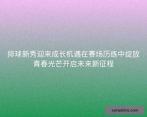排球新秀迎来成长机遇在赛场历练中绽放青春光芒开启未来新征程