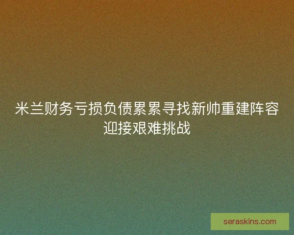米兰财务亏损负债累累寻找新帅重建阵容迎接艰难挑战